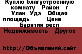 Куплю благустроенную комнату › Район ­ г.Улан- Удэ › Общая площадь ­ 18 › Цена ­ 400 - Бурятия респ. Недвижимость » Другое   